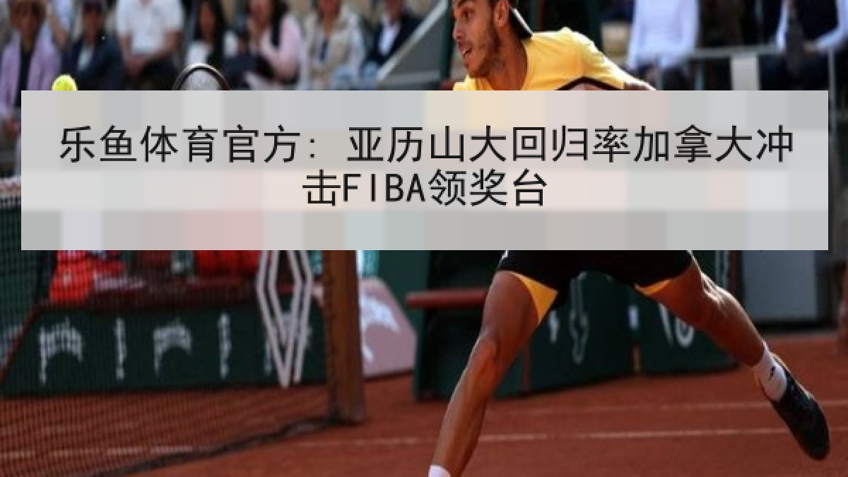 乐鱼体育官方: 亚历山大回归率加拿大冲击FIBA领奖台