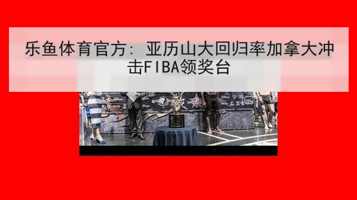 乐鱼体育官方: 亚历山大回归率加拿大冲击FIBA领奖台