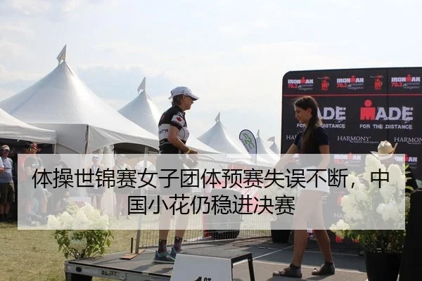 体操世锦赛女子团体预赛失误不断，中国小花仍稳进决赛