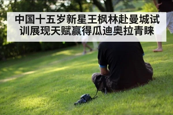中国十五岁新星王枫林赴曼城试训展现天赋赢得瓜迪奥拉青睐